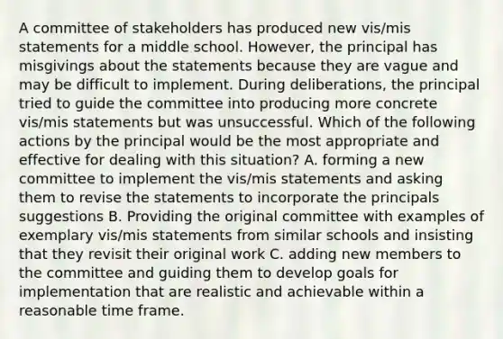 A committee of stakeholders has produced new vis/mis statements for a middle school. However, the principal has misgivings about the statements because they are vague and may be difficult to implement. During deliberations, the principal tried to guide the committee into producing more concrete vis/mis statements but was unsuccessful. Which of the following actions by the principal would be the most appropriate and effective for dealing with this situation? A. forming a new committee to implement the vis/mis statements and asking them to revise the statements to incorporate the principals suggestions B. Providing the original committee with examples of exemplary vis/mis statements from similar schools and insisting that they revisit their original work C. adding new members to the committee and guiding them to develop goals for implementation that are realistic and achievable within a reasonable time frame.