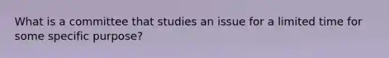 What is a committee that studies an issue for a limited time for some specific purpose?