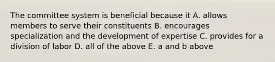 The committee system is beneficial because it A. allows members to serve their constituents B. encourages specialization and the development of expertise C. provides for a division of labor D. all of the above E. a and b above