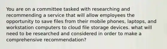 You are on a committee tasked with researching and recommending a service that will allow employees the opportunity to save files from their mobile phones, laptops, and workstation computers to cloud file storage devices. what will need to be researched and considered in order to make a comprehensive recommendation?