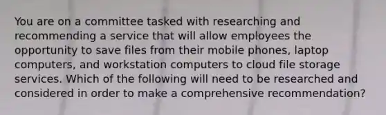 You are on a committee tasked with researching and recommending a service that will allow employees the opportunity to save files from their mobile phones, laptop computers, and workstation computers to cloud file storage services. Which of the following will need to be researched and considered in order to make a comprehensive recommendation?