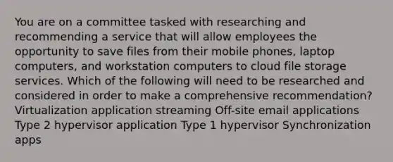 You are on a committee tasked with researching and recommending a service that will allow employees the opportunity to save files from their mobile phones, laptop computers, and workstation computers to cloud file storage services. Which of the following will need to be researched and considered in order to make a comprehensive recommendation? Virtualization application streaming Off-site email applications Type 2 hypervisor application Type 1 hypervisor Synchronization apps