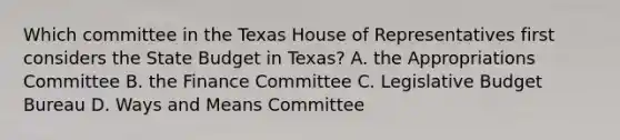 Which committee in the Texas House of Representatives first considers the State Budget in Texas? A. the Appropriations Committee B. the Finance Committee C. Legislative Budget Bureau D. Ways and Means Committee