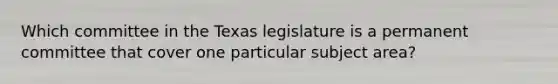 Which committee in the Texas legislature is a permanent committee that cover one particular subject area?