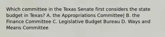 Which committee in the Texas Senate first considers the state budget in Texas? A. the Appropriations Committee| B. the Finance Committee C. Legislative Budget Bureau D. Ways and Means Committee