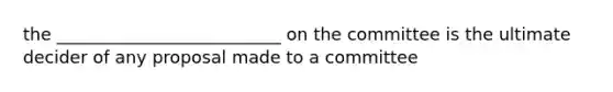 the __________________________ on the committee is the ultimate decider of any proposal made to a committee