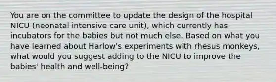 You are on the committee to update the design of the hospital NICU (neonatal intensive care unit), which currently has incubators for the babies but not much else. Based on what you have learned about Harlow's experiments with rhesus monkeys, what would you suggest adding to the NICU to improve the babies' health and well-being?