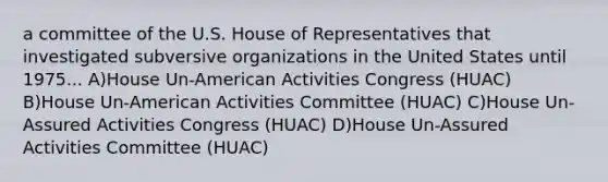 a committee of the U.S. House of Representatives that investigated subversive organizations in the United States until 1975... A)House Un-American Activities Congress (HUAC) B)House Un-American Activities Committee (HUAC) C)House Un-Assured Activities Congress (HUAC) D)House Un-Assured Activities Committee (HUAC)