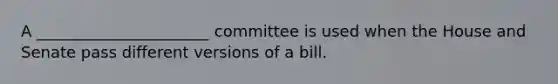 A ______________________ committee is used when the House and Senate pass different versions of a bill.