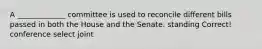 A _____________ committee is used to reconcile different bills passed in both the House and the Senate. standing Correct! conference select joint