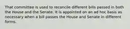 That committee is used to reconcile different bills passed in both the House and the Senate. It is appointed on an ad hoc basis as necessary when a bill passes the House and Senate in different forms.