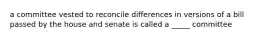 a committee vested to reconcile differences in versions of a bill passed by the house and senate is called a _____ committee