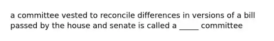 a committee vested to reconcile differences in versions of a bill passed by the house and senate is called a _____ committee