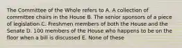 The Committee of the Whole refers to A. A collection of committee chairs in the House B. The senior sponsors of a piece of legislation C. Freshmen members of both the House and the Senate D. 100 members of the House who happens to be on the floor when a bill is discussed E. None of these