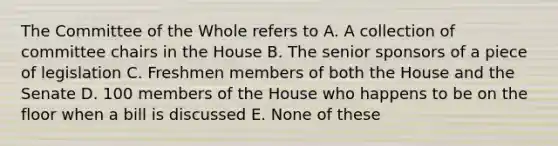 The Committee of the Whole refers to A. A collection of committee chairs in the House B. The senior sponsors of a piece of legislation C. Freshmen members of both the House and the Senate D. 100 members of the House who happens to be on the floor when a bill is discussed E. None of these