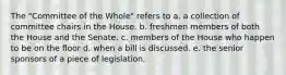 The "Committee of the Whole" refers to a. a collection of committee chairs in the House. b. freshmen members of both the House and the Senate. c. members of the House who happen to be on the floor d. when a bill is discussed. e. the senior sponsors of a piece of legislation.