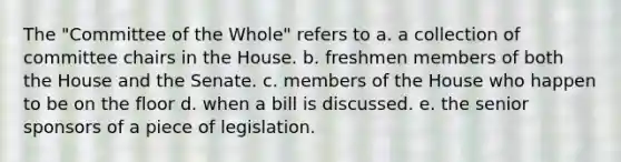 The "Committee of the Whole" refers to a. a collection of committee chairs in the House. b. freshmen members of both the House and the Senate. c. members of the House who happen to be on the floor d. when a bill is discussed. e. the senior sponsors of a piece of legislation.