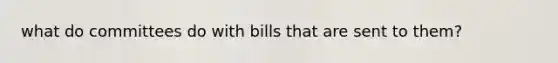 what do committees do with bills that are sent to them?