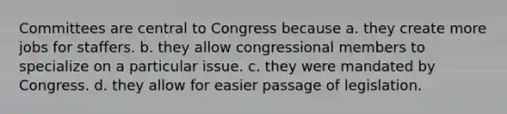 Committees are central to Congress because a. they create more jobs for staffers. b. they allow congressional members to specialize on a particular issue. c. they were mandated by Congress. d. they allow for easier passage of legislation.