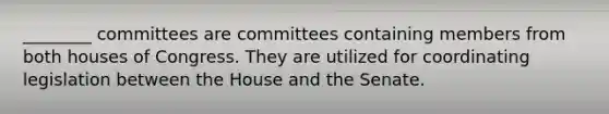 ________ committees are committees containing members from both houses of Congress. They are utilized for coordinating legislation between the House and the Senate.