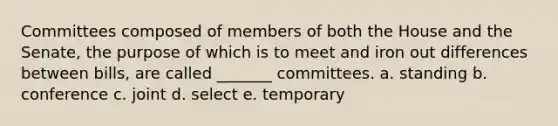 Committees composed of members of both the House and the Senate, the purpose of which is to meet and iron out differences between bills, are called _______ committees. a. standing b. conference c. joint d. select e. temporary