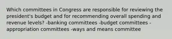 Which committees in Congress are responsible for reviewing the president's budget and for recommending overall spending and revenue levels? -banking committees -budget committees -appropriation committees -ways and means committee