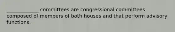 _____________ committees are congressional committees composed of members of both houses and that perform advisory functions.