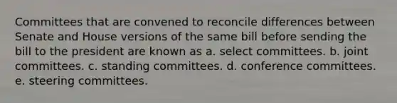 Committees that are convened to reconcile differences between Senate and House versions of the same bill before sending the bill to the president are known as a. select committees. b. joint committees. c. standing committees. d. conference committees. e. steering committees.