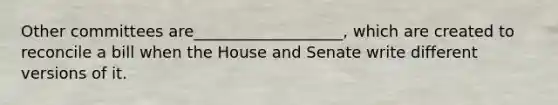 Other committees are___________________, which are created to reconcile a bill when the House and Senate write different versions of it.