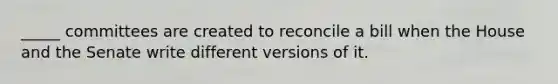 _____ committees are created to reconcile a bill when the House and the Senate write different versions of it.
