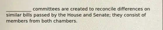 ___________ committees are created to reconcile differences on similar bills passed by the House and Senate; they consist of members from both chambers.