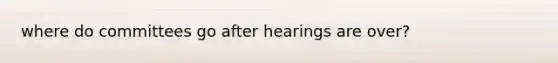 where do committees go after hearings are over?