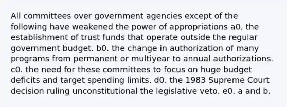 All committees over government agencies except of the following have weakened the power of appropriations a0. the establishment of trust funds that operate outside the regular government budget. b0. the change in authorization of many programs from permanent or multiyear to annual authorizations. c0. the need for these committees to focus on huge budget deficits and target spending limits. d0. the 1983 Supreme Court decision ruling unconstitutional the legislative veto. e0. a and b.