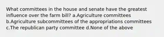 What committees in the house and senate have the greatest influence over the farm bill? a.Agriculture committees b.Agriculture subcommittees of the appropriations committees c.The republican party committee d.None of the above