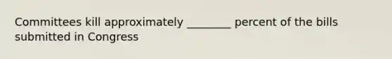 Committees kill approximately ________ percent of the bills submitted in Congress