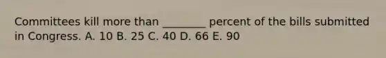 Committees kill more than ________ percent of the bills submitted in Congress. A. 10 B. 25 C. 40 D. 66 E. 90