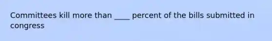 Committees kill more than ____ percent of the bills submitted in congress