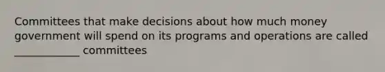 Committees that make decisions about how much money government will spend on its programs and operations are called ____________ committees