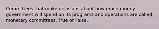 Committees that make decisions about how much money government will spend on its programs and operations are called monetary committees. True or False.