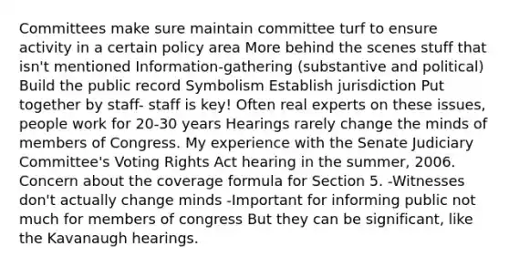 Committees make sure maintain committee turf to ensure activity in a certain policy area More behind the scenes stuff that isn't mentioned Information-gathering (substantive and political) Build the public record Symbolism Establish jurisdiction Put together by staff- staff is key! Often real experts on these issues, people work for 20-30 years Hearings rarely change the minds of members of Congress. My experience with the Senate Judiciary Committee's Voting Rights Act hearing in the summer, 2006. Concern about the coverage formula for Section 5. -Witnesses don't actually change minds -Important for informing public not much for members of congress But they can be significant, like the Kavanaugh hearings.