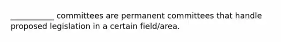 ___________ committees are permanent committees that handle proposed legislation in a certain field/area.