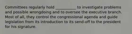 Committees regularly hold ___________ to investigate problems and possible wrongdoing and to oversee the executive branch. Most of all, they control the congressional agenda and guide legislation from its introduction to its send-off to the president for his signature.