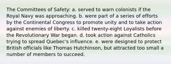 The Committees of Safety: a. served to warn colonists if the Royal Navy was approaching. b. were part of a series of efforts by <a href='https://www.questionai.com/knowledge/kjnO4tUwQH-the-continental-congress' class='anchor-knowledge'>the continental congress</a> to promote unity and to take action against enemies of liberty. c. killed twenty-eight Loyalists before the Revolutionary War began. d. took action against Catholics trying to spread Quebec's influence. e. were designed to protect British officials like Thomas Hutchinson, but attracted too small a number of members to succeed.