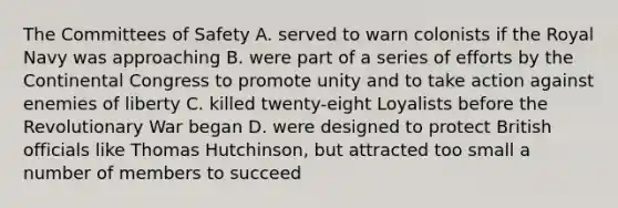 The Committees of Safety A. served to warn colonists if the Royal Navy was approaching B. were part of a series of efforts by the Continental Congress to promote unity and to take action against enemies of liberty C. killed twenty-eight Loyalists before the Revolutionary War began D. were designed to protect British officials like Thomas Hutchinson, but attracted too small a number of members to succeed