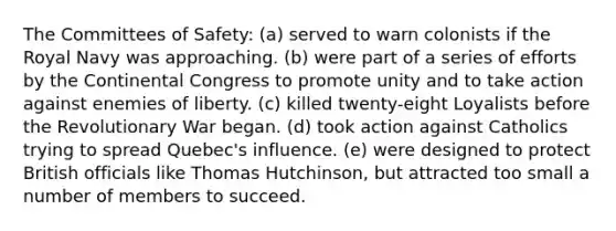 The Committees of Safety: (a) served to warn colonists if the Royal Navy was approaching. (b) were part of a series of efforts by the Continental Congress to promote unity and to take action against enemies of liberty. (c) killed twenty-eight Loyalists before the Revolutionary War began. (d) took action against Catholics trying to spread Quebec's influence. (e) were designed to protect British officials like Thomas Hutchinson, but attracted too small a number of members to succeed.