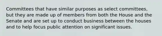 Committees that have similar purposes as select committees, but they are made up of members from both the House and the Senate and are set up to conduct business between the houses and to help focus public attention on significant issues.