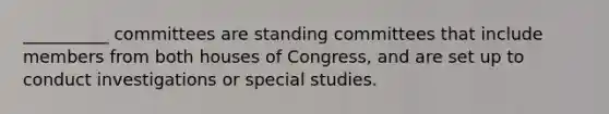 __________ committees are standing committees that include members from both houses of Congress, and are set up to conduct investigations or special studies.