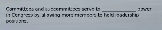 Committees and subcommittees serve to _______________ power in Congress by allowing more members to hold leadership positions.