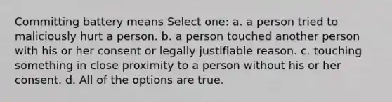 Committing battery means Select one: a. a person tried to maliciously hurt a person. b. a person touched another person with his or her consent or legally justifiable reason. c. touching something in close proximity to a person without his or her consent. d. All of the options are true.