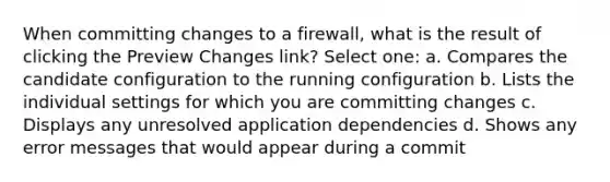 When committing changes to a firewall, what is the result of clicking the Preview Changes link? Select one: a. Compares the candidate configuration to the running configuration b. Lists the individual settings for which you are committing changes c. Displays any unresolved application dependencies d. Shows any error messages that would appear during a commit